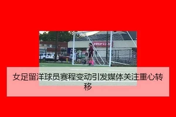 女足留洋球员赛程变动引发媒体关注重心转移